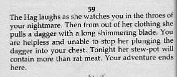 59  The Hag laughs as she watches you in the throes of your nightmare. Then from out of her clothing she  pulls a dagger with a long shimmering blade. You  are helpless and unable to stop her plunging the dagger into your chest. Tonight her stew-pot will contain more than rat meat. Your adventure ends  here. 